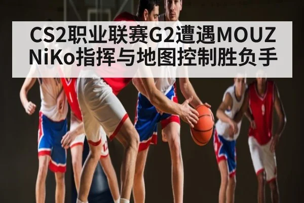 CS2职业联赛G2遭遇MOUZ NiKo指挥与地图控制胜负手